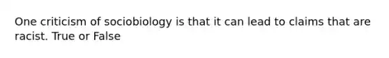 One criticism of sociobiology is that it can lead to claims that are racist. True or False