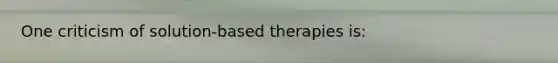 One criticism of solution-based therapies is: