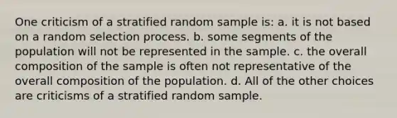 One criticism of a stratified random sample is: a. it is not based on a random selection process. b. some segments of the population will not be represented in the sample. c. the overall composition of the sample is often not representative of the overall composition of the population. d. All of the other choices are criticisms of a stratified random sample.