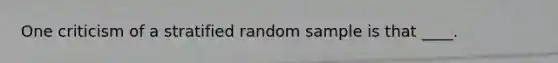 One criticism of a stratified random sample is that ____.