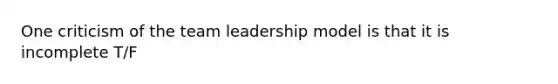 One criticism of the team leadership model is that it is incomplete T/F