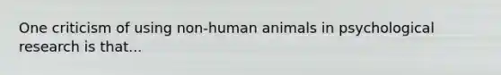 One criticism of using non-human animals in psychological research is that...