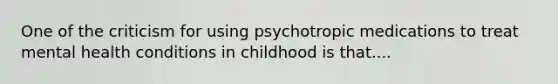 One of the criticism for using psychotropic medications to treat mental health conditions in childhood is that....