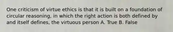 One criticism of virtue ethics is that it is built on a foundation of circular reasoning, in which the right action is both defined by and itself defines, the virtuous person A. True B. False