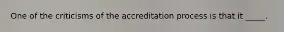 One of the criticisms of the accreditation process is that it _____.