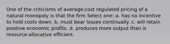 One of the criticisms of average-cost regulated pricing of a natural monopoly is that the firm Select one: a. has no incentive to hold costs down. b. must bear losses continually. c. will retain positive economic profits. d. produces more output than is resource-allocative efficient.