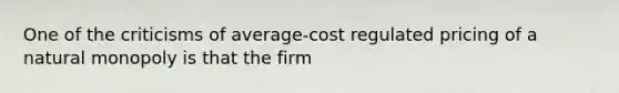 One of the criticisms of average-cost regulated pricing of a natural monopoly is that the firm