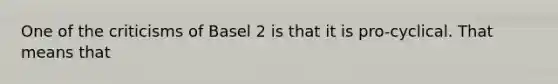 One of the criticisms of Basel 2 is that it is pro-cyclical. That means that