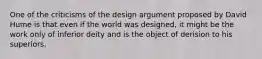 One of the criticisms of the design argument proposed by David Hume is that even if the world was designed, it might be the work only of inferior deity and is the object of derision to his superiors.