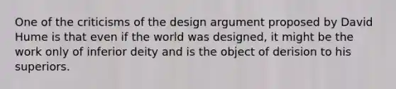 One of the criticisms of the design argument proposed by David Hume is that even if the world was designed, it might be the work only of inferior deity and is the object of derision to his superiors.