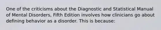 One of the criticisms about the Diagnostic and Statistical Manual of Mental Disorders, Fifth Edition involves how clinicians go about defining behavior as a disorder. This is because: