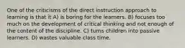 One of the criticisms of the direct instruction approach to learning is that it A) is boring for the learners. B) focuses too much on the development of critical thinking and not enough of the content of the discipline. C) turns children into passive learners. D) wastes valuable class time.