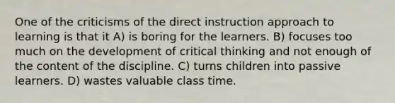 One of the criticisms of the direct instruction approach to learning is that it A) is boring for the learners. B) focuses too much on the development of critical thinking and not enough of the content of the discipline. C) turns children into passive learners. D) wastes valuable class time.