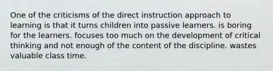 One of the criticisms of the direct instruction approach to learning is that it turns children into passive learners. is boring for the learners. focuses too much on the development of critical thinking and not enough of the content of the discipline. wastes valuable class time.