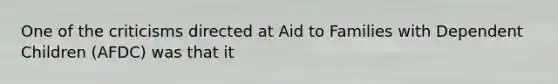 One of the criticisms directed at Aid to Families with Dependent Children (AFDC) was that it