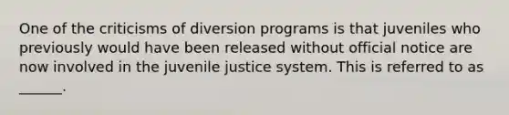 One of the criticisms of diversion programs is that juveniles who previously would have been released without official notice are now involved in the juvenile justice system. This is referred to as ______.