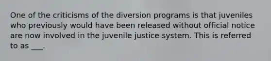 One of the criticisms of the diversion programs is that juveniles who previously would have been released without official notice are now involved in the juvenile justice system. This is referred to as ___.