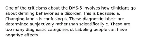 One of the criticisms about the DMS-5 involves how clinicians go about defining behavior as a disorder. This is because: a. Changing labels is confusing b. These diagnostic labels are determined subjectively rather than scientifically c. These are too many diagnostic categories d. Labeling people can have negative effects