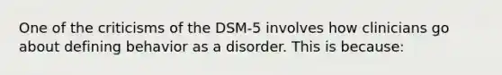 One of the criticisms of the DSM-5 involves how clinicians go about defining behavior as a disorder. This is because: