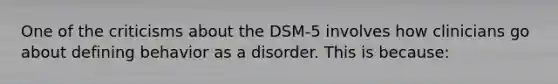 One of the criticisms about the DSM-5 involves how clinicians go about defining behavior as a disorder. This is because: