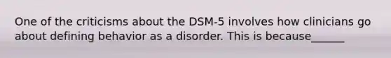 One of the criticisms about the DSM-5 involves how clinicians go about defining behavior as a disorder. This is because______