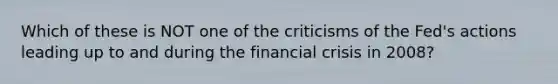 Which of these is NOT one of the criticisms of the Fed's actions leading up to and during the financial crisis in 2008?