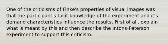 One of the criticisms of Finke's properties of visual images was that the participant's tacit knowledge of the experiment and it's demand characteristics influence the results. First of all, explain what is meant by this and then describe the Intons-Peterson experiment to support this criticism.