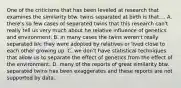 One of the criticisms that has been leveled at research that examines the similarity btw. twins separated at birth is that.... A. there's so few cases of separated twins that this research can't really tell us very much about he relative influence of genetics and environment. B. in many cases the twins weren't really separated b/c they were adopted by relatives or lived close to each other growing up. C. we don't have statistical techniques that allow us to separate the effect of genetics from the effect of the environment. D. many of the reports of great similarity btw. separated twins has been exaggerates and these reports are not supported by data.