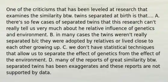 One of the criticisms that has been leveled at research that examines the similarity btw. twins separated at birth is that.... A. there's so few cases of separated twins that this research can't really tell us very much about he relative influence of genetics and environment. B. in many cases the twins weren't really separated b/c they were adopted by relatives or lived close to each other growing up. C. we don't have statistical techniques that allow us to separate the effect of genetics from the effect of the environment. D. many of the reports of great similarity btw. separated twins has been exaggerates and these reports are not supported by data.