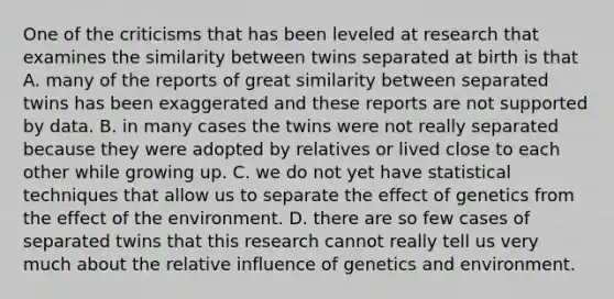 One of the criticisms that has been leveled at research that examines the similarity between twins separated at birth is that A. many of the reports of great similarity between separated twins has been exaggerated and these reports are not supported by data. B. in many cases the twins were not really separated because they were adopted by relatives or lived close to each other while growing up. C. we do not yet have statistical techniques that allow us to separate the effect of genetics from the effect of the environment. D. there are so few cases of separated twins that this research cannot really tell us very much about the relative influence of genetics and environment.