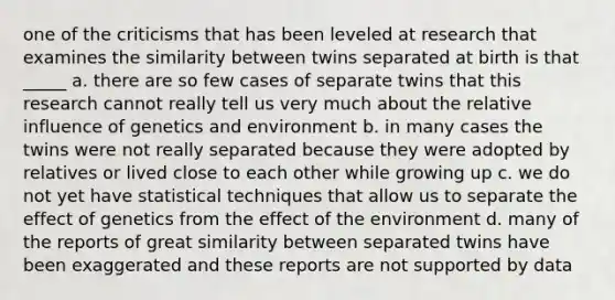 one of the criticisms that has been leveled at research that examines the similarity between twins separated at birth is that _____ a. there are so few cases of separate twins that this research cannot really tell us very much about the relative influence of genetics and environment b. in many cases the twins were not really separated because they were adopted by relatives or lived close to each other while growing up c. we do not yet have statistical techniques that allow us to separate the effect of genetics from the effect of the environment d. many of the reports of great similarity between separated twins have been exaggerated and these reports are not supported by data