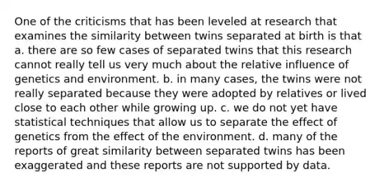 One of the criticisms that has been leveled at research that examines the similarity between twins separated at birth is that a. there are so few cases of separated twins that this research cannot really tell us very much about the relative influence of genetics and environment. b. in many cases, the twins were not really separated because they were adopted by relatives or lived close to each other while growing up. c. we do not yet have statistical techniques that allow us to separate the effect of genetics from the effect of the environment. d. many of the reports of great similarity between separated twins has been exaggerated and these reports are not supported by data.