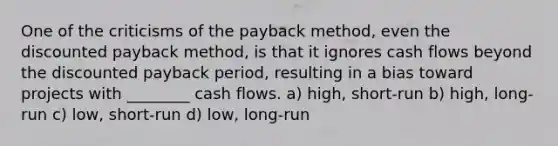 One of the criticisms of the payback method, even the discounted payback method, is that it ignores cash flows beyond the discounted payback period, resulting in a bias toward projects with ________ cash flows. a) high, short-run b) high, long-run c) low, short-run d) low, long-run