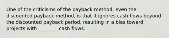 One of the criticisms of the payback method, even the discounted payback method, is that it ignores cash flows beyond the discounted payback period, resulting in a bias toward projects with ________ cash flows.