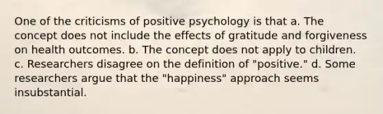 One of the criticisms of positive psychology is that a. The concept does not include the effects of gratitude and forgiveness on health outcomes. b. The concept does not apply to children. c. Researchers disagree on the definition of "positive." d. Some researchers argue that the "happiness" approach seems insubstantial.