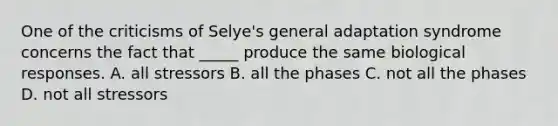 One of the criticisms of Selye's general adaptation syndrome concerns the fact that _____ produce the same biological responses. A. all stressors B. all the phases C. not all the phases D. not all stressors