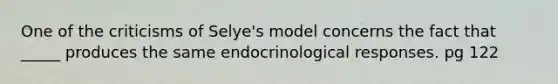 One of the criticisms of Selye's model concerns the fact that _____ produces the same endocrinological responses. pg 122