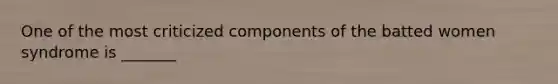 One of the most criticized components of the batted women syndrome is _______