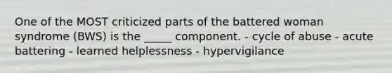 One of the MOST criticized parts of the battered woman syndrome (BWS) is the _____ component. - cycle of abuse - acute battering - learned helplessness - hypervigilance