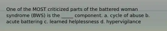 One of the MOST criticized parts of the battered woman syndrome (BWS) is the _____ component. a. cycle of abuse b. acute battering c. learned helplessness d. hypervigilance