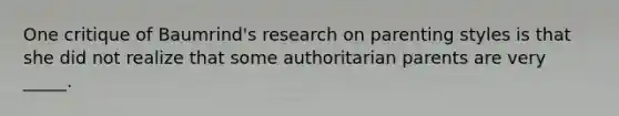 One critique of Baumrind's research on parenting styles is that she did not realize that some authoritarian parents are very _____.