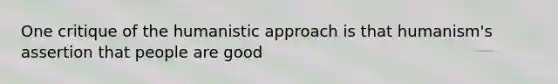 One critique of the humanistic approach is that humanism's assertion that people are good