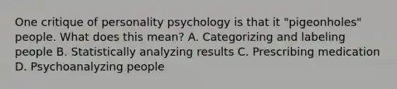 One critique of personality psychology is that it "pigeonholes" people. What does this mean? A. Categorizing and labeling people B. Statistically analyzing results C. Prescribing medication D. Psychoanalyzing people