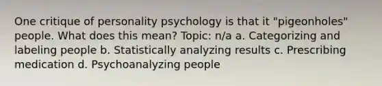 One critique of personality psychology is that it "pigeonholes" people. What does this mean? Topic: n/a a. Categorizing and labeling people b. Statistically analyzing results c. Prescribing medication d. Psychoanalyzing people