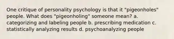 One critique of personality psychology is that it "pigeonholes" people. What does "pigeonholing" someone mean? a. categorizing and labeling people b. prescribing medication c. statistically analyzing results d. psychoanalyzing people