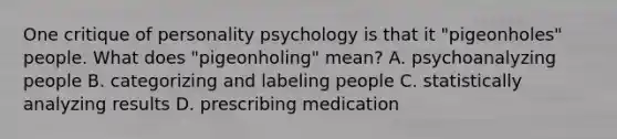 One critique of personality psychology is that it "pigeonholes" people. What does "pigeonholing" mean? A. psychoanalyzing people B. categorizing and labeling people C. statistically analyzing results D. prescribing medication