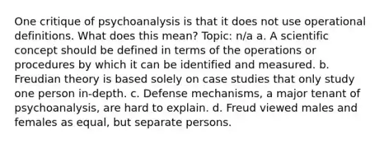 One critique of psychoanalysis is that it does not use operational definitions. What does this mean? Topic: n/a a. A scientific concept should be defined in terms of the operations or procedures by which it can be identified and measured. b. Freudian theory is based solely on case studies that only study one person in-depth. c. Defense mechanisms, a major tenant of psychoanalysis, are hard to explain. d. Freud viewed males and females as equal, but separate persons.