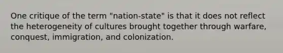 One critique of the term "nation-state" is that it does not reflect the heterogeneity of cultures brought together through warfare, conquest, immigration, and colonization.