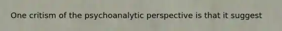 One critism of the psychoanalytic perspective is that it suggest