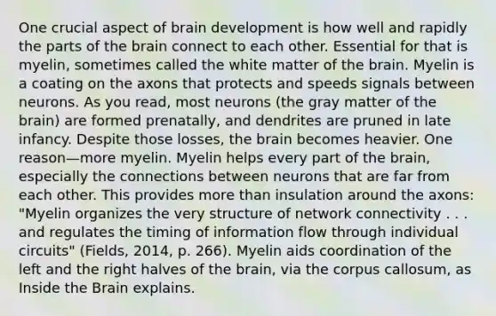 One crucial aspect of brain development is how well and rapidly the parts of <a href='https://www.questionai.com/knowledge/kLMtJeqKp6-the-brain' class='anchor-knowledge'>the brain</a> connect to each other. Essential for that is myelin, sometimes called the white matter of the brain. Myelin is a coating on the axons that protects and speeds signals between neurons. As you read, most neurons (the gray matter of the brain) are formed prenatally, and dendrites are pruned in late infancy. Despite those losses, the brain becomes heavier. One reason—more myelin. Myelin helps every part of the brain, especially the connections between neurons that are far from each other. This provides <a href='https://www.questionai.com/knowledge/keWHlEPx42-more-than' class='anchor-knowledge'>more than</a> insulation around the axons: "Myelin organizes the very structure of network connectivity . . . and regulates the timing of information flow through individual circuits" (Fields, 2014, p. 266). Myelin aids coordination of the left and the right halves of the brain, via the corpus callosum, as Inside the Brain explains.